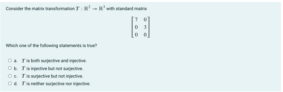 Consider the matrix transformation T : R² → R’with standard matrix
3
Which one of the following statements is true?
a. T is both surjective and injective.
O b. T is injective but not surjective.
O c. T is surjective but not injective.
O d. T is neither surjective nor injective.

