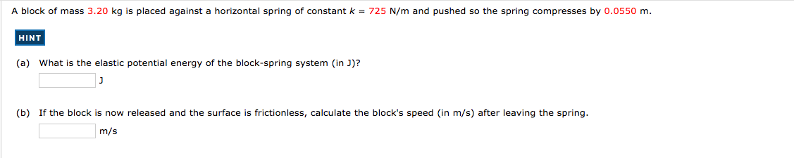 A block of mass 3.20 kg is placed against a horizontal spring of constant k = 725 N/m and pushed so the spring compresses by 0.0550 m.
HINT
(a) What is the elastic potential energy of the block-spring system (in J)?
(b) If the block is now released and the surface is frictionless, calculate the block's speed (in m/s) after leaving the spring.
m/s
