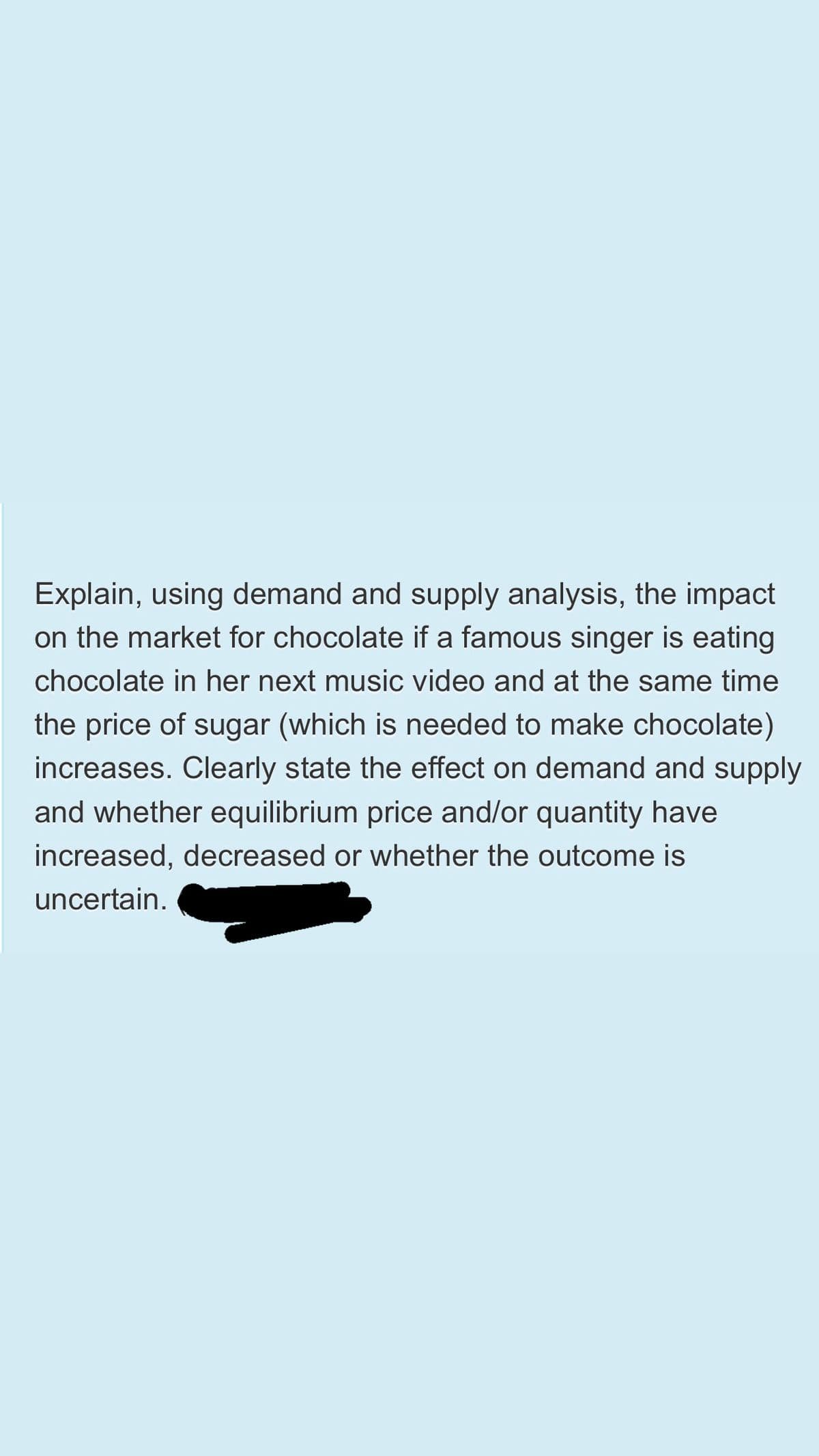 Explain, using demand and supply analysis, the impact
on the market for chocolate if a famous singer is eating
chocolate in her next music video and at the same time
the price of sugar (which is needed to make chocolate)
increases. Clearly state the effect on demand and supply
and whether equilibrium price and/or quantity have
increased, decreased or whether the outcome is
uncertain.
