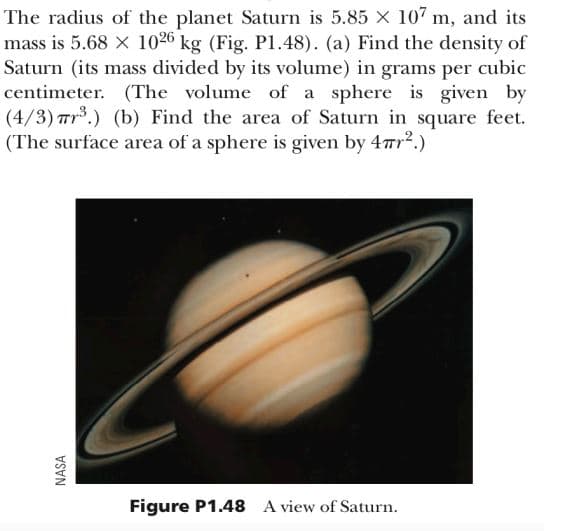 NASA
The radius of the planet Saturn is 5.85 × 107 m, and its
mass is 5.68 x 1026 kg (Fig. P1.48). (a) Find the density of
Saturn (its mass divided by its volume) in grams per cubic
centimeter. (The volume of a sphere is given by
(4/3) 3.) (b) Find the area of Saturn in square feet.
(The surface area of a sphere is given by 4πr².)
Figure P1.48 A view of Saturn.