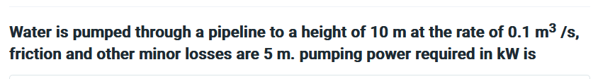 Water is pumped through a pipeline to a height of 10 m at the rate of 0.1 m³/s,
friction and other minor losses are 5 m. pumping power required in kW is