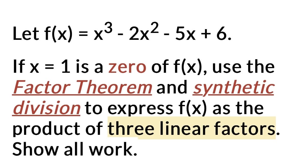 Let f(x) = x³ - 2x² - 5x + 6.
If x = 1 is a zero of f(x), use the
Factor Theorem and synthetic
division to express f(x) as the
product of three linear factors.
Show all work.