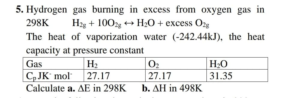 5. Hydrogen gas burning in excess from oxygen gas in
H2g + 1002g → H2O+ excess O2g
298K
The heat of vaporization water (-242.44kJ), the heat
capacity at pressure constant
Gas
H2
O2
H2O
| C, JK´ mol-
Calculate a. AE in 298K
27.17
27.17
31.35
b. AH in 498K
