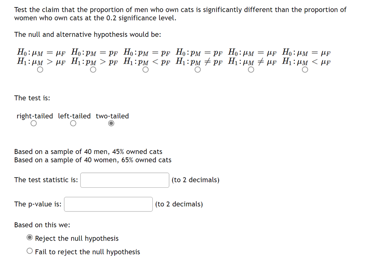 Test the claim that the proportion of men who own cats is significantly different than the proportion of
women who own cats at the 0.2 significance level.
The null and alternative hypothesis would be:
Ho: M = μF Ho: PM = PF
H₁:µm > µF H₁:PM > pF
Ho: PM = PF
H₁:PM <PF
The test is:
right-tailed left-tailed two-tailed
Based on a sample of 40 men, 45% owned cats
Based on a sample of 40 women, 65% owned cats
The test statistic is:
The p-value is:
Based on this we:
Reject the null hypothesis
O Fail to reject the null hypothesis
Ho: PM = PF Ho: M = μF Ho:μπ HF
H₁:PM ‡ PF H₁:μM ‡μF H₁:µM < ME
(to 2 decimals)
(to 2 decimals)