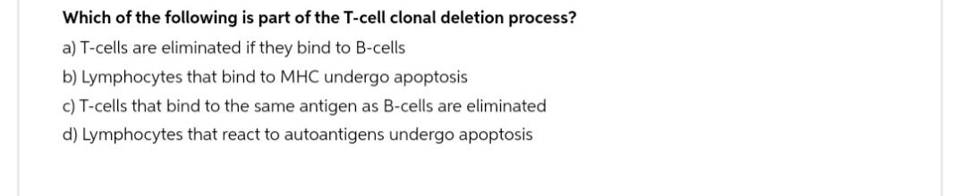 Which of the following is part of the T-cell clonal deletion process?
a) T-cells are eliminated if they bind to B-cells
b) Lymphocytes that bind to MHC undergo apoptosis
c) T-cells that bind to the same antigen as B-cells are eliminated
d) Lymphocytes that react to autoantigens undergo apoptosis