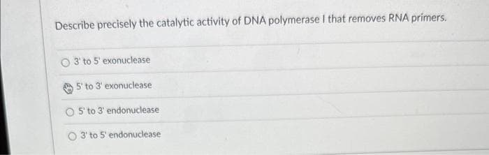 Describe precisely the catalytic activity of DNA polymerase I that removes RNA primers.
3' to 5' exonuclease
5' to 3' exonuclease
5' to 3' endonuclease
O 3' to 5' endonuclease