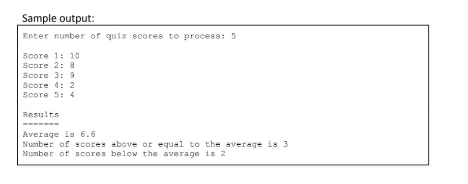 Sample output:
Enter number of quiz scores to process: 5
Score 1: 10
Score 2: 8
Score 3: 9
Score 4: 2
Score 5: 4
Results
Average is 6.6
Number of scores above or equal to the average is 3
Number of scores below the average is 2