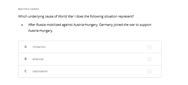MULTIPLE CHOICE
Which underlying cause of World War I does the following situation represent?
After Russia mobilized against Austria-Hungary, Germany joined the war to support
Austria-Hungary.
A militarism
B alliances
с nationalism