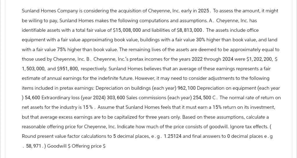 Sunland Homes Company is considering the acquisition of Cheyenne, Inc. early in 2025. To assess the amount, it might
be willing to pay, Sunland Homes makes the following computations and assumptions. A. Cheyenne, Inc. has
identifiable assets with a total fair value of $15,008,000 and liabilities of $8,813,000. The assets include office
equipment with a fair value approximating book value, buildings with a fair value 30% higher than book value, and land
with a fair value 75% higher than book value. The remaining lives of the assets are deemed to be approximately equal to
those used by Cheyenne, Inc. B. Cheyenne, Inc.'s pretax incomes for the years 2022 through 2024 were $1, 202, 200, $
1,503,000, and $951, 800, respectively. Sunland Homes believes that an average of these earnings represents a fair
estimate of annual earnings for the indefinite future. However, it may need to consider adjustments to the following
items included in pretax earnings: Depreciation on buildings (each year) 962, 100 Depreciation on equipment (each year
) 54,600 Extraordinary loss (year 2024) 303, 600 Sales commissions (each year) 254, 500 C. The normal rate of return on
net assets for the industry is 15%. Assume that Sunland Homes feels that it must earn a 15% return on its investment,
but that average excess earnings are to be capitalized for three years only. Based on these assumptions, calculate a
reasonable offering price for Cheyenne, Inc. Indicate how much of the price consists of goodwill. Ignore tax effects. (
Round present value factor calculations to 5 decimal places, e.g. 1.25124 and final answers to 0 decimal places e. g
. 58,971.) Goodwill $ Offering price $