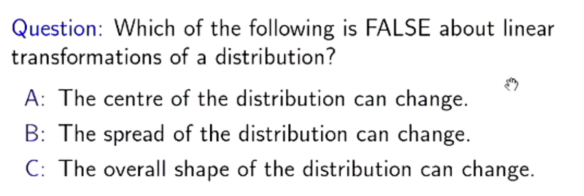Question: Which of the following is FALSE about linear
transformations of a distribution?
A: The centre of the distribution can change.
B: The spread of the distribution can change.
C: The overall shape of the distribution can change.