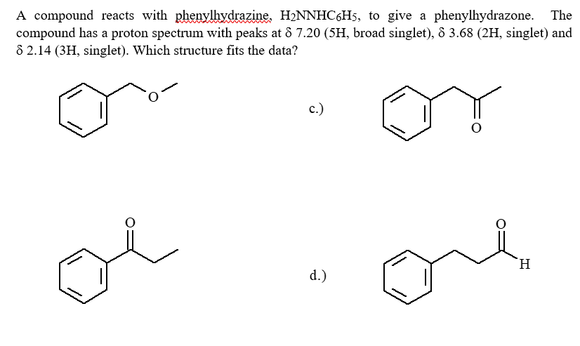 A compound reacts with phenylhydrazine, H₂NNHC6H5, to give a phenylhydrazone. The
compound has a proton spectrum with peaks at 8 7.20 (5H, broad singlet), 8 3.68 (2H, singlet) and
8 2.14 (3H, singlet). Which structure fits the data?
c.)
H
d.)