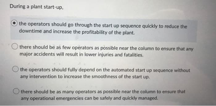 During a plant start-up,
the operators should go through the start up sequence quickly to reduce the
downtime and increase the profitability of the plant.
there should be as few operators as possible near the column to ensure that any
major accidents will result in lower injuries and fatalities.
the operators should fully depend on the automated start up sequence without
any intervention to increase the smoothness of the start up.
Othere should be as many operators as possible near the column to ensure that
any operational emergencies can be safely and quickly managed.
