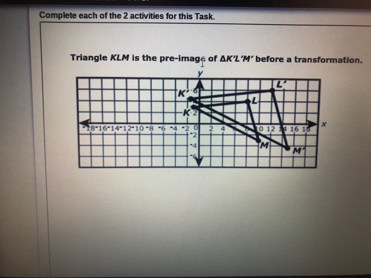 Complete each of the 2 activities for this Task.
Triangle KLM is the pre-imaga of AK'L'M' before a transformation.
K
18-16-14-12-10-8 -6 -4 -2 0
2
O 12 16 18
M1
