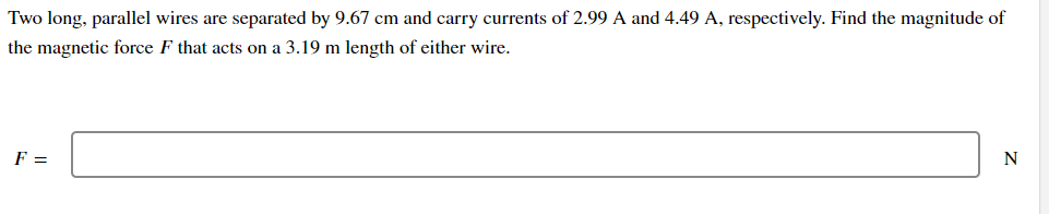 Two long, parallel wires are separated by 9.67 cm and carry currents of 2.99 A and 4.49 A, respectively. Find the magnitude of
the magnetic force F that acts on a 3.19 m length of either wire.
F =
N
