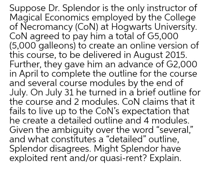Suppose Dr. Splendor is the only instructor of
Magical Economics employed by the College
of Necromancy (CON) at Hogwarts University.
CON agreed to pay him a total of G5,000
(5,000 galleons) to create an online version of
this course, to be delivered in August 2015.
Further, they gave him an advance of G2,000
in April to complete the outline for the course
and several course modules by the end of
July. On July 31 he turned in a brief outline for
the course and 2 modules. CoN claims that it
fails to live up to the CoN's expectation that
he create a detailed outline and 4 modules.
Given the ambiguity over the word "several,"
and what constitutes a "detailed" outline,
Splendor disagrees. Might Splendor have
exploited rent and/or quasi-rent? Explain.
