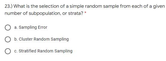 23.) What is the selection of a simple random sample from each of a given
number of subpopulation, or strata? *
a. Sampling Error
O b. Cluster Random Sampling
c. Stratified Random Sampling
