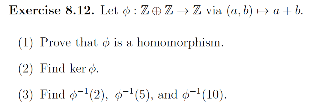 Exercise 8.12. Let : Z Z ⇒ Z via (a, b) → a + b.
(1) Prove that is a homomorphism.
(2) Find kero.
(3) Find 6−¹(2), 6−¹(5), and 6-¹(10).