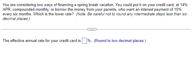 You are considering two ways of financing a spring break vacation. You could put it on your credit card, at 14%
APR, compounded monthly, or borrow the money from your parents, who want an interest payment of 10%
every six months. Which is the lower rate? (Note: Be careful not to round any intermediate steps less than six
decimal places.)
The effective annual rate for your credit card is%. (Round to two decimal places.)