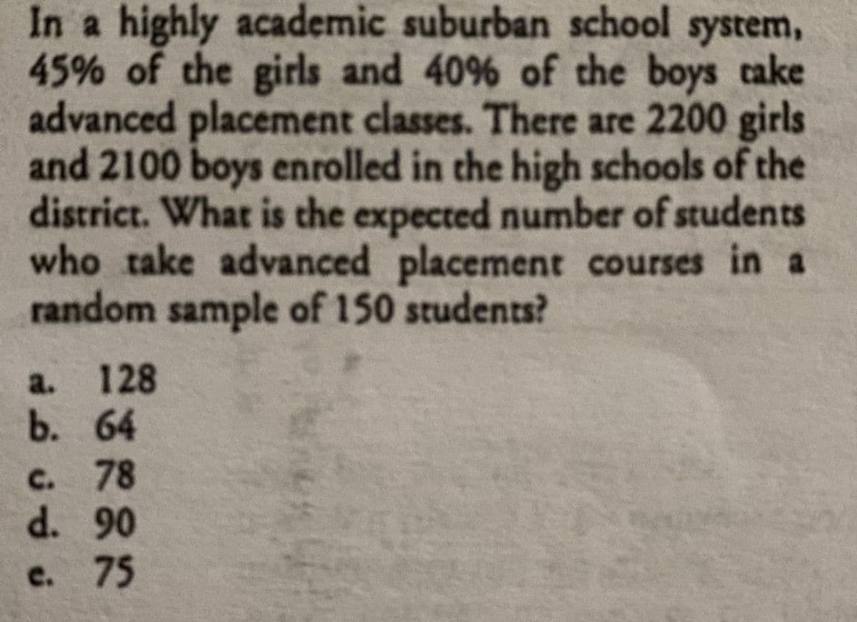 In a highly academic suburban school system,
45% of the girls and 40% of the boys cake
advanced placement classes. There are 2200 girls
and 2100 boys enrolled in the high schools of the
district. What is the expected number of students
who take advanced placement courses in a
random sample of 150 students?
a. 128
b. 64
c. 78
d. 90
c. 75

