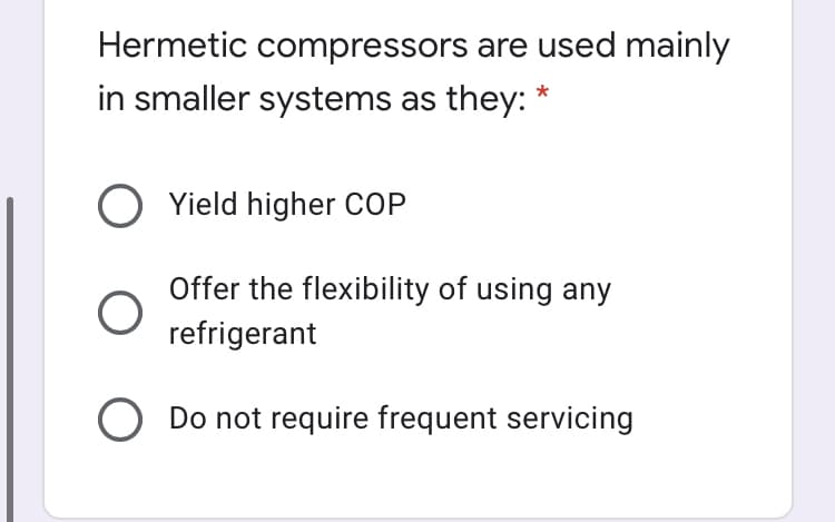 Hermetic compressors are used mainly
in smaller systems as they: *
O Yield higher COP
Offer the flexibility of using any
refrigerant
O Do not require frequent servicing
