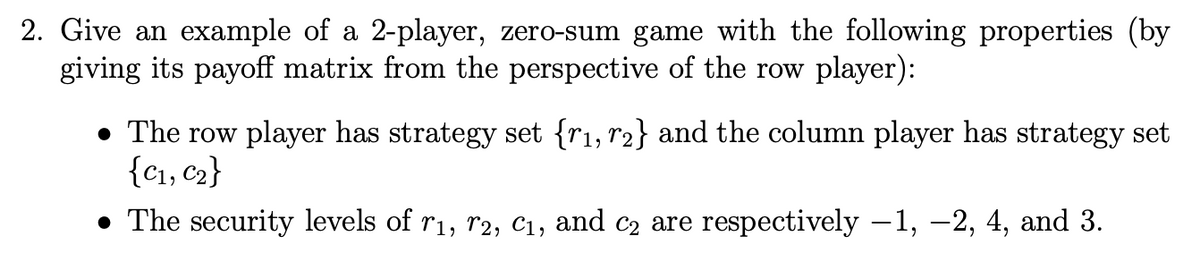 2. Give an example of a 2-player, zero-sum game with the following properties (by
giving its payoff matrix from the perspective of the row player):
• The row player has strategy set {1, 2} and the column player has strategy set
{C1, C2}
• The security levels of r₁, r2, C1, and c₂ are respectively −1, −2, 4, and 3.