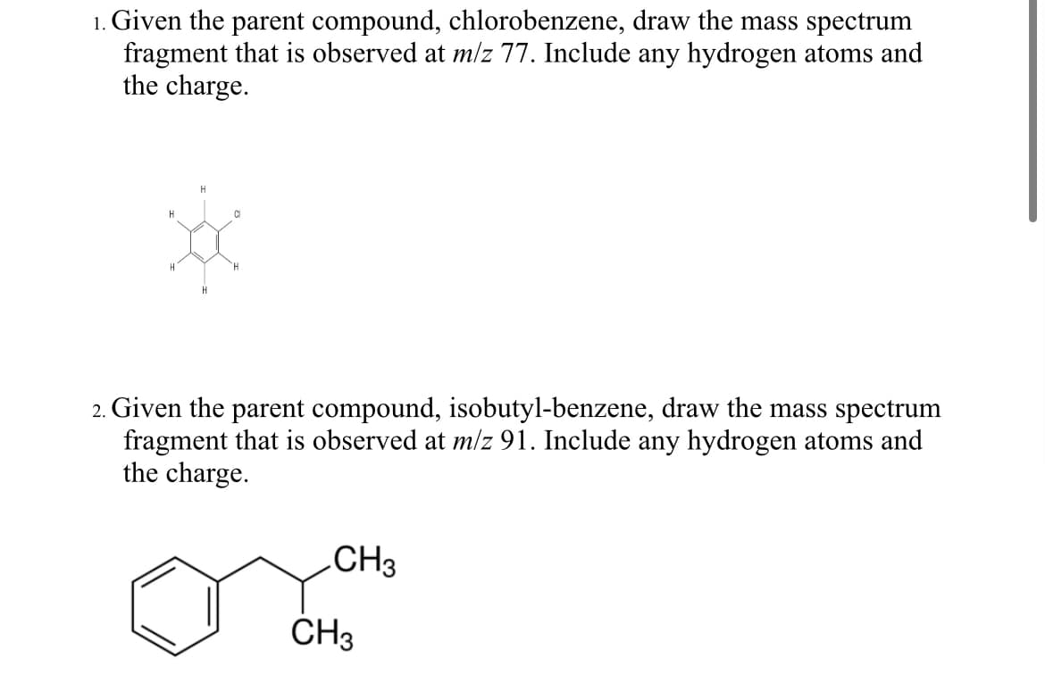 1. Given the parent compound, chlorobenzene, draw the mass spectrum
fragment that is observed at m/z 77. Include any hydrogen atoms and
the charge.
H
H
C
H
H
H
2. Given the parent compound, isobutyl-benzene, draw the mass spectrum
fragment that is observed at m/z 91. Include any hydrogen atoms and
the charge.
CH3
CH3