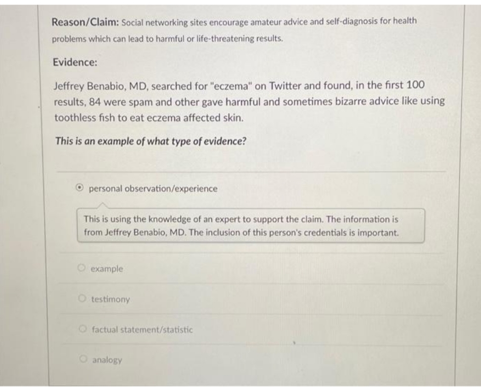 Reason/Claim: Social networking sites encourage amateur advice and self-diagnosis for health
problems which can lead to harmful or life-threatening results.
Evidence:
Jeffrey Benabio, MD, searched for "eczema" on Twitter and found, in the first 100
results, 84 were spam and other gave harmful and sometimes bizarre advice like using
toothless fish to eat eczema affected skin.
This is an example of what type of evidence?
O personal observation/experience
This is using the knowledge of an expert to support the claim. The information is
from Jeffrey Benabio, MD. The inclusion of this person's credentials is important.
O example
O testimony
factual statement/statistic
O analogy