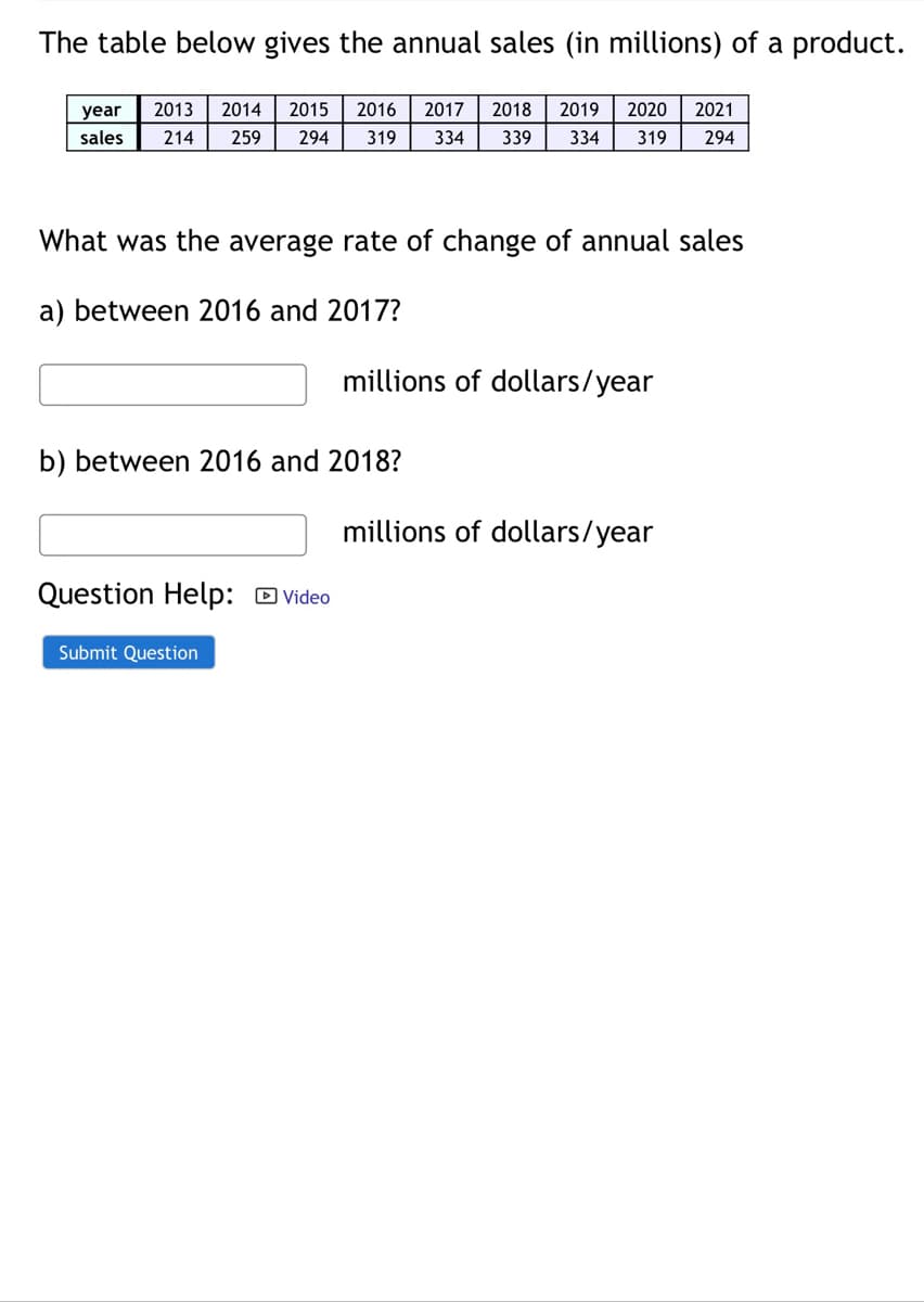 The table below gives the annual sales (in millions) of a product.
year
2013
2014
2015
2016
2017
2018
2019
2020
2021
sales
214
259
294
319
334
339
334
319
294
What was the average rate of change of annual sales
a) between 2016 and 2017?
millions of dollars/year
b) between 2016 and 2018?
millions of dollars/year
Question Help: D Video
Submit Question
