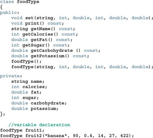 class foodType
public:
void set (string, int, double, int, double, double);
void print () const;
string getName () const;
int getCalories () const;
double getFat () const;
int getSugar () const;
double getCarbohydrate () const;
double getPotassium () const;
foodType () ;
foodType (string, int, double, int, double, double);
private:
string name;
int calories;
double fat;
int sugar;
double carbohydrate;
double potassium;
};
//variable declaration
foodType fruitl;
foodType fruit2 ( "banana", 90, 0.4, 14, 27, 422);
