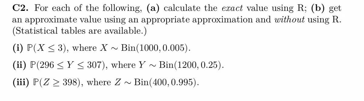 C2. For each of the following, (a) calculate the exact value using R; (b) get
an approximate value using an appropriate approximation and without using R.
(Statistical tables are available.)
(i) P(X ≤ 3), where X Bin(1000, 0.005).
(ii) P(296 ≤Y ≤ 307), where Y~ Bin(1200, 0.25).
(iii) P(Z > 398), where Z~ Bin(400, 0.995).