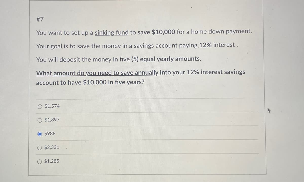 #7
You want to set up a sinking fund to save $10,000 for a home down payment.
Your goal is to save the money in a savings account paying 12% interest.
You will deposit the money in five (5) equal yearly amounts.
What amount do you need to save annually into your 12% interest savings
account to have $10,000 in five years?
O $1,574
O $1,897
© $988
O $2,331
O $1,285
