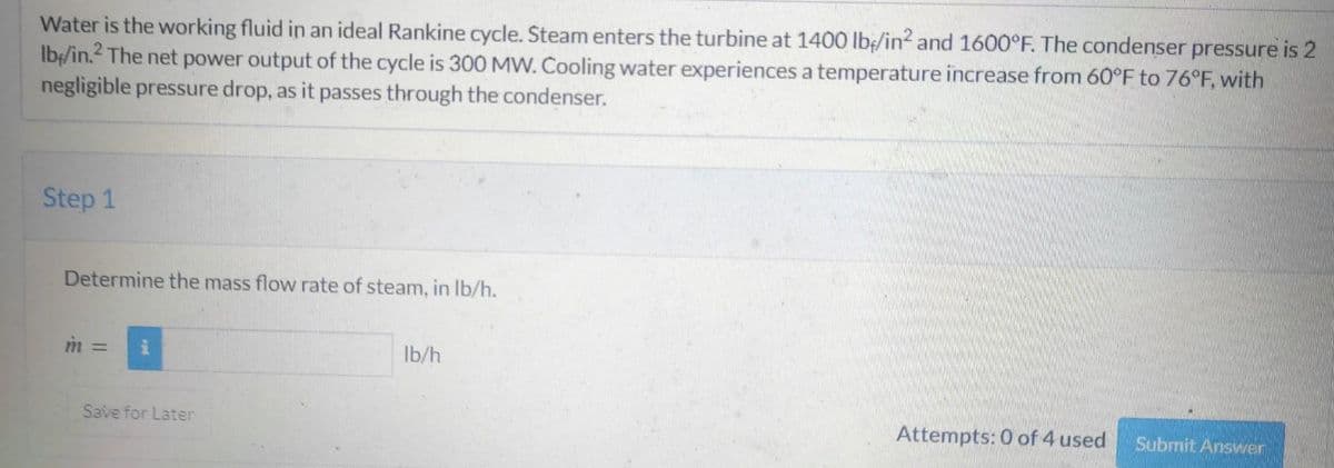 Water is the working fluid in an ideal Rankine cycle. Steam enters the turbine at 1400 lb/in² and 1600°F. The condenser pressure is 2
lb/in.2 The net power output of the cycle is 300 MW. Cooling water experiences a temperature increase from 60°F to 76°F, with
negligible pressure drop, as it passes through the condenser.
Step 1
Determine the mass flow rate of steam, in lb/h.
Save for Later
lb/h
Attempts: 0 of 4 used
Submit Answer