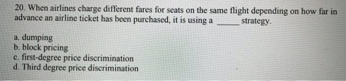 20. When airlines charge different fares for seats on the same flight depending on how far in
advance an airline ticket has been purchased, it is using a
strategy.
a. dumping
b. block pricing
c. first-degree price discrimination
d. Third degree price discrimination