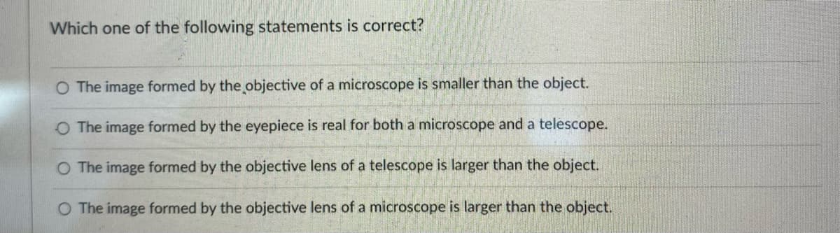 Which one of the following statements is correct?
O The image formed by the objective of a microscope is smaller than the object.
O The image formed by the eyepiece is real for both a microscope and a telescope.
The image formed by the objective lens of a telescope is larger than the object.
O The image formed by the objective lens of a microscope is larger than the object.