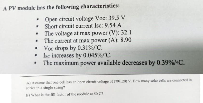 A PV module has the following characteristics:
Open circuit voltage Voc: 39.5 V
Short circuit current Isc: 9.54 A
The voltage at max power (V): 32.1
The current at max power (A): 8.90
Voc drops by 0.31%/°C.
Isc increases by 0.045%/°C.
The maximum power available decreases by 0.39%/°C.
.
I
I
"
■
I
A) Assume that one cell has an open circuit voltage of (79/120) V. How many solar cells are connected in
series in a single string?
B) What is the fill factor of the module at 50 C?