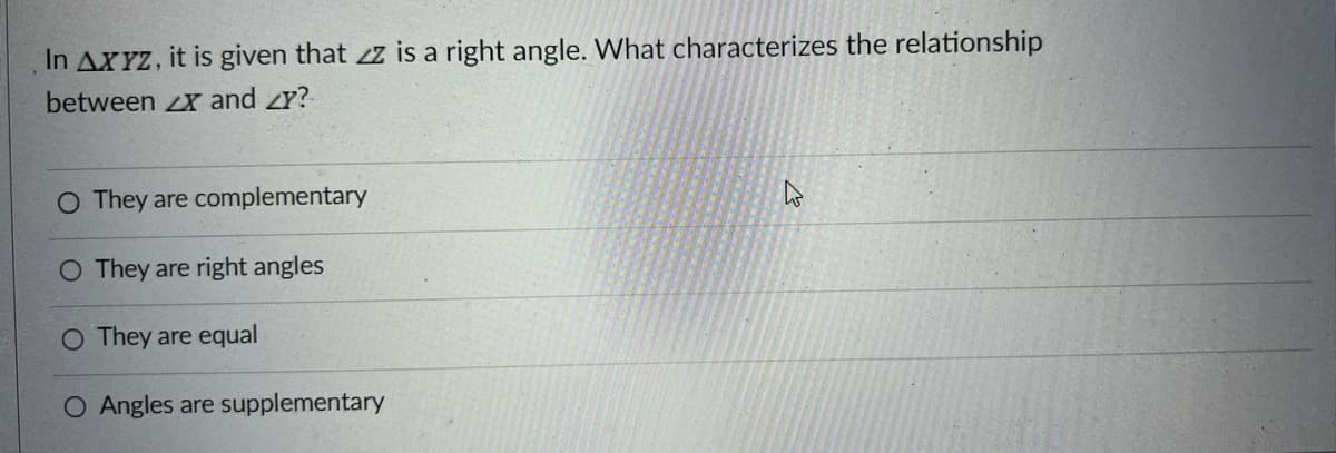 In AXYZ, it is given that z is a right angle. What characterizes the relationship
between X and Y?
O They are complementary
O They are right angles
They are equal
O Angles are supplementary
