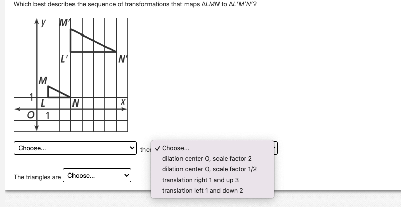 Which best describes the sequence of transformations that maps ALMN to AL'M'N'?
y M'
4
O
M
L
Choose...
L'
The triangles are
N
Choose...
N₁
X
the ✓ Choose...
dilation center O, scale factor 2
dilation center O, scale factor 1/2
translation right 1 and up 3
translation left 1 and down 2
a