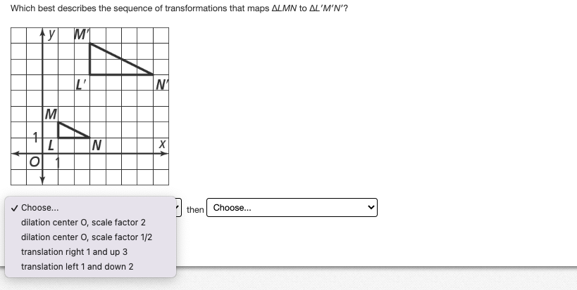 Which best describes the sequence of transformations that maps ALMN to AL'M'N'?
y M'
+
O
M
L
L'
N
Choose...
dilation center O, scale factor 2
dilation center O, scale factor 1/2
translation right 1 and up 3
translation left 1 and down 2
N₁
X
3
then
Choose...