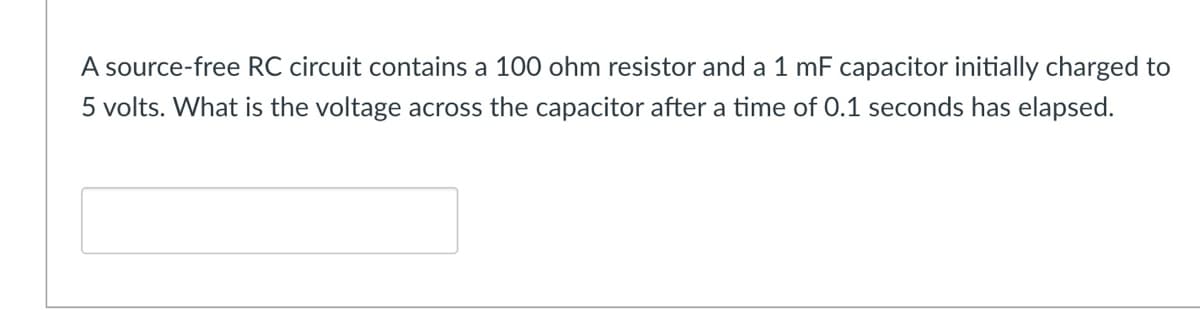 A source-free RC circuit contains a 100 ohm resistor and a 1 mF capacitor initially charged to
5 volts. What is the voltage across the capacitor after a time of 0.1 seconds has elapsed.