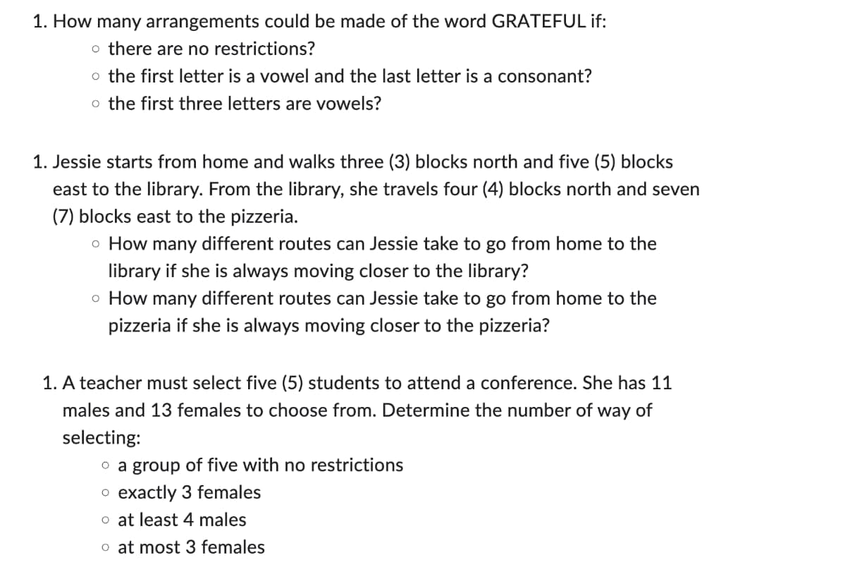 1. How many arrangements could be made of the word GRATEFUL if:
o there are no restrictions?
o the first letter is a vowel and the last letter is a consonant?
o the first three letters are vowels?
1. Jessie starts from home and walks three (3) blocks north and five (5) blocks
east to the library. From the library, she travels four (4) blocks north and seven
(7) blocks east to the pizzeria.
o How many different routes can Jessie take to go from home to the
library if she is always moving closer to the library?
o How many different routes can Jessie take to go from home to the
pizzeria if she is always moving closer to the pizzeria?
1. A teacher must select five (5) students to attend a conference. She has 11
males and 13 females to choose from. Determine the number of way of
selecting:
o a group of five with no restrictions
o exactly 3 females
o at least 4 males
o at most 3 females