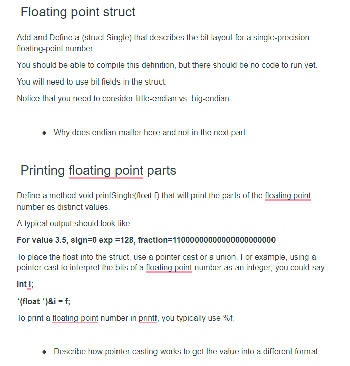 Floating point struct
Add and Define a (struct Single) that describes the bit layout for a single-precision
floating-point number.
You should be able to compile this definition, but there should be no code to run yet.
You will need to use bit fields in the struct.
Notice that you need to consider little-endian vs. big-endian.
• Why does endian matter here and not in the next part
Printing floating point parts
Define a method void printSingle(float f) that will print the parts of the floating point
number as distinct values.
A typical output should look like:
For value 3.5, sign=0 exp =128, fraction=11000000000000000000000
To place the float into the struct, use a pointer cast or a union. For example, using a
pointer cast to interpret the bits of a floating point number as an integer, you could say
int i;
*(float ")&i = f;
To print a floating point number in printf, you typically use %f.
• Describe how pointer casting works to get the value into a different format.
