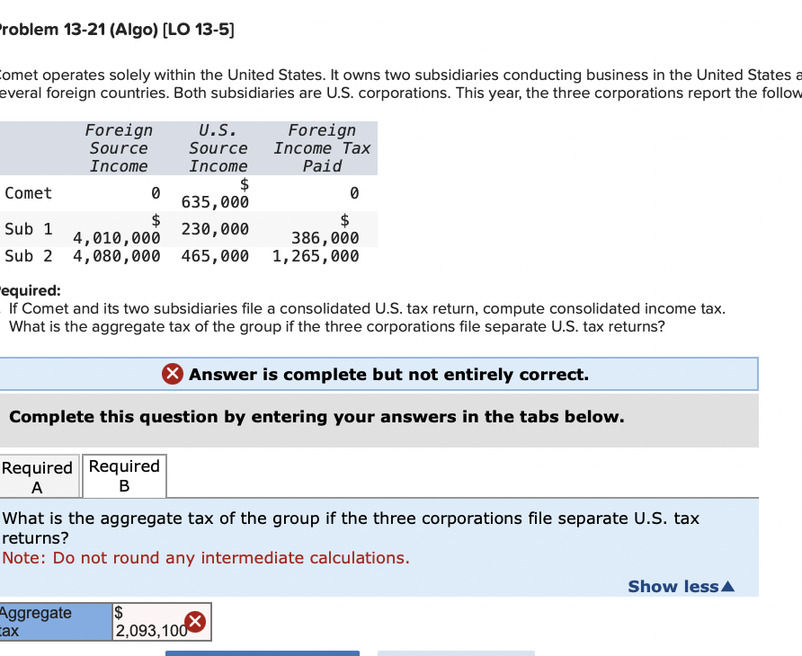 Problem 13-21 (Algo) [LO 13-5]
Comet operates solely within the United States. It owns two subsidiaries conducting business in the United States a
everal foreign countries. Both subsidiaries are U.S. corporations. This year, the three corporations report the follow
Foreign
Source
U.S.
Source
Foreign
Income Tax
Paid
Income
Income
$
Comet
0
0
635,000
$
$
Sub 1
230,000
4,010,000
386,000
Sub 2 4,080,000
465,000
1,265,000
"equired:
If Comet and its two subsidiaries file a consolidated U.S. tax return, compute consolidated income tax.
What is the aggregate tax of the group if the three corporations file separate U.S. tax returns?
> Answer is complete but not entirely correct.
Complete this question by entering your answers in the tabs below.
Required Required
A
B
What is the aggregate tax of the group if the three corporations file separate U.S. tax
returns?
Note: Do not round any intermediate calculations.
Aggregate
$
Cax
2,093,100
Show less▲