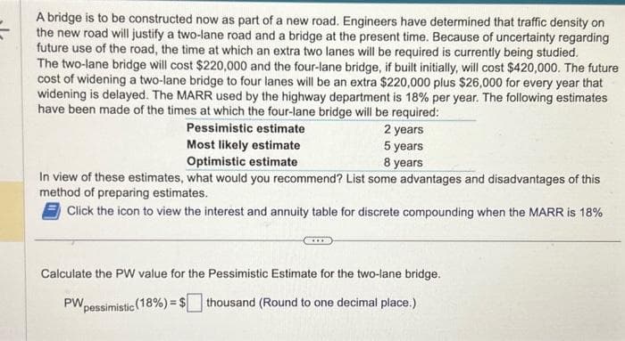 A bridge be constructed now as part of a new road. Engineers have determined that traffic on
the new road will justify a two-lane road and a bridge at the present time. Because of uncertainty regarding
future use of the road, the time at which an extra two lanes will be required is currently being studied.
The two-lane bridge will cost $220,000 and the four-lane bridge, if built initially, will cost $420,000. The future
cost of widening a two-lane bridge to four lanes will be an extra $220,000 plus $26,000 for every year that
widening is delayed. The MARR used by the highway department is 18% per year. The following estimates
have been made of the times at which the four-lane bridge will be required:
Pessimistic estimate
Most likely estimate
Optimistic estimate
2 years
5 years
8 years
In view of these estimates, what would you recommend? List some advantages and disadvantages of this
method of preparing estimates.
Click the icon to view the interest and annuity table for discrete compounding when the MARR is 18%
Calculate the PW value for the Pessimistic Estimate for the two-lane bridge.
pessimistic (18%) = $ thousand (Round to one decimal place.)
PW,