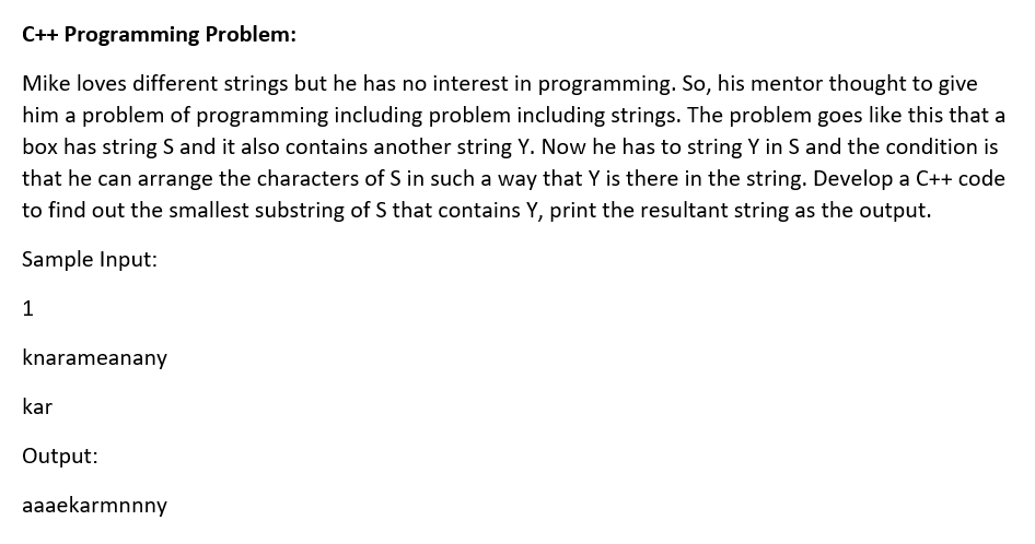 C++ Programming Problem:
Mike loves different strings but he has no interest in programming. So, his mentor thought to give
him a problem of programming including problem including strings. The problem goes like this that a
box has string S and it also contains another string Y. Now he has to string Y in S and the condition is
that he can arrange the characters of S in such a way that Y is there in the string. Develop a C++ code
to find out the smallest substring of S that contains Y, print the resultant string as the output.
Sample Input:
knarameanany
kar
Output:
aaaekarmnnny

