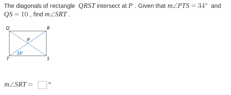 The diagonals of rectangle QRST intersect at P. Given that m/PTS = 34° and
QS = 10, find m/SRT.
T
34°
m/SRT =
R
S
0