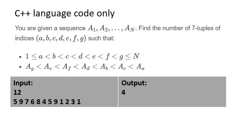 C++ language code only
You are given a sequence A1, A2, . . . , AN. Find the number of 7-tuples of
indices (a, b, c, d, e, f, g) such that:
1< a <b<c< d<e<f<g< N
A, < A. < Af < Aa < A, < A.< Aa
Input:
Output:
12
4
597684591231
