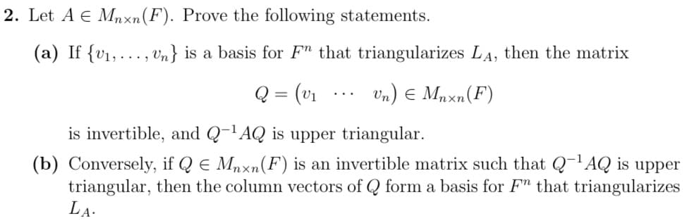 2. Let A € Mnxn (F). Prove the following statements.
(a) If {v₁,..., Un} is a basis for Fn that triangularizes LA, then the matrix
Q = (v₁
Un) € Mnxn (F)
is invertible, and Q-¹AQ is upper triangular.
(b) Conversely, if Q = Mnxn (F) is an invertible matrix such that Q-¹AQ is upper
triangular, then the column vectors of Q form a basis for F" that triangularizes
LA.