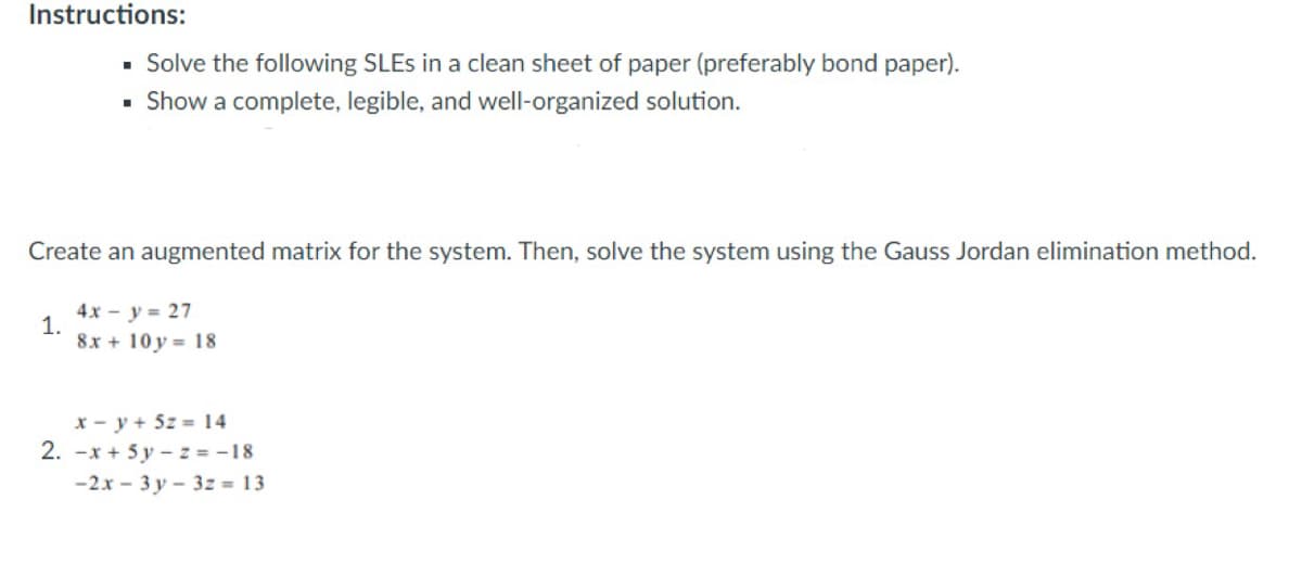 Instructions:
- Solve the following SLES in a clean sheet of paper (preferably bond paper).
Show a complete, legible, and well-organized solution.
Create an augmented matrix for the system. Then, solve the system using the Gauss Jordan elimination method.
4x - y = 27
1.
8x + 10 y = 18
x - y + 5z = 14
2. -x + 5 y – z = -18
-2x - 3 y – 3z = 13
