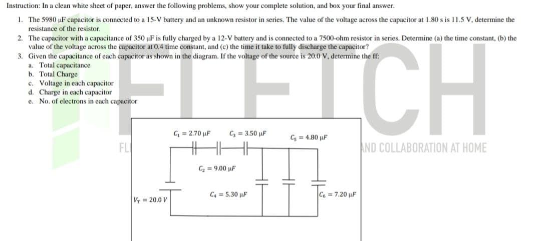 Instruction: In a clean white sheet of paper, answer the following problems, show your complete solution, and box your final answer.
1. The 5980 µF capacitor is connected to a 15-V battery and an unknown resistor in series. The value of the voltage across the capacitor at 1.80 s is 11.5 V, determine the
resistance of the resistor.
2. The capacitor with a capacitance of 350 µF is fully charged by a 12-V battery and is connected to a 7500-ohm resistor in series. Determine (a) the time constant, (b) the
value of the voltage across the capacitor at 0.4 time constant, and (c) the time it take to fully discharge the capacitor?
3. Given the capacitance of each capacitor as shown in the diagram. If the voltage of the source is 20.0 V, determine the ff:
a. Total capacitance
b. Total Charge
c. Voltage in each capacitor
F
d. Charge in each capacitor
e.
No. of electrons in each capacitor
FL
Vr=20.0 V
C₁= 2.70 uF
C₂=3.50 uF
HHHH
C₂ = 9.00 uF
C4 = 5.30 uF
C5 = 4.80 µF
C6 = 7.20 µF
AND COLLABORATION AT HOME