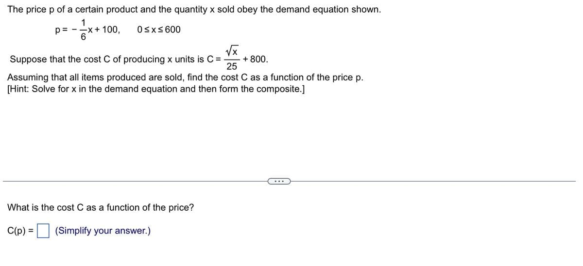 The price p of a certain product and the quantity x sold obey the demand equation shown.
1
0≤x≤600
p= - -x + 100,
6
√x
Suppose that the cost C of producing x units is C =
25
Assuming that all items produced are sold, find the cost C as a function of the price p.
[Hint: Solve for x in the demand equation and then form the composite.]
What is the cost C as a function of the price?
C(p) = (Simplify your answer.)
+ 800.